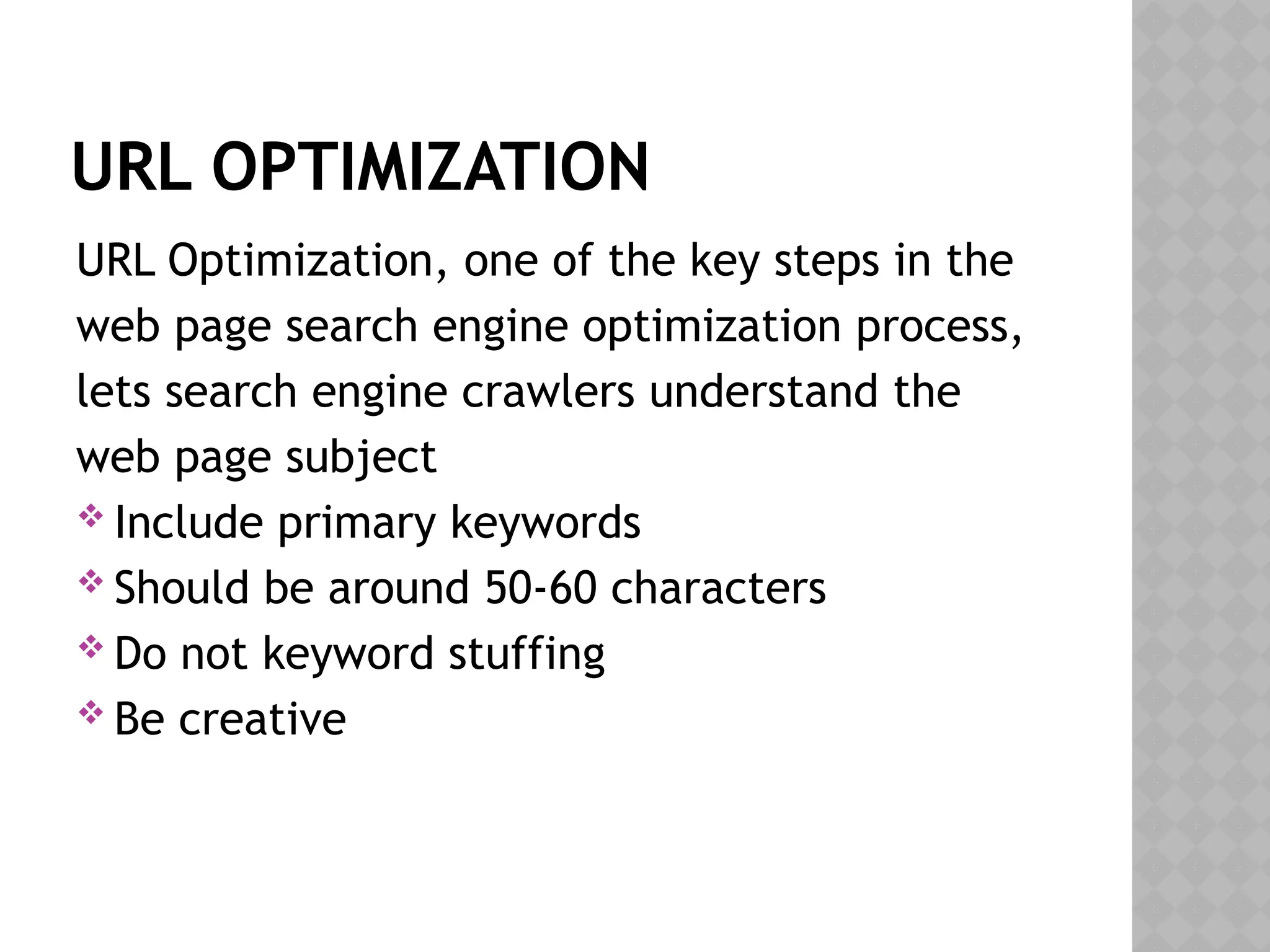 URL OPTIMIZATION
URL Optimization, one of the key steps in the
web page search engine optimization process,
lets search engine crawlers understand the
web page subject
 Include primary keywords
 Should be around 50-60 characters
 Do not keyword stuffing
 Be creative
 