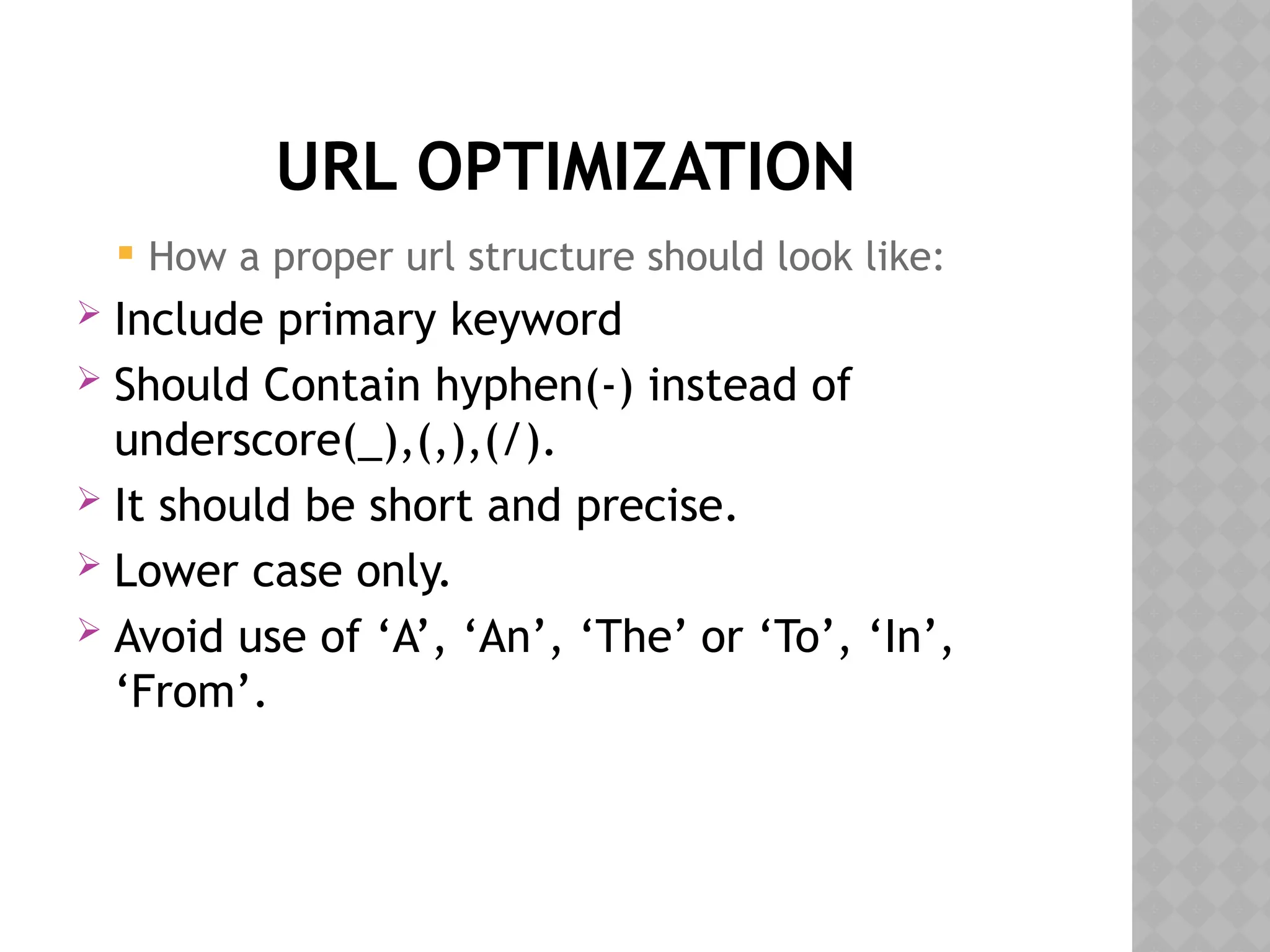 URL OPTIMIZATION
 How a proper url structure should look like:
 Include primary keyword
 Should Contain hyphen(-) instead of
underscore(_),(,),(/).
 It should be short and precise.
 Lower case only.
 Avoid use of ‘A’, ‘An’, ‘The’ or ‘To’, ‘In’,
‘From’.
 