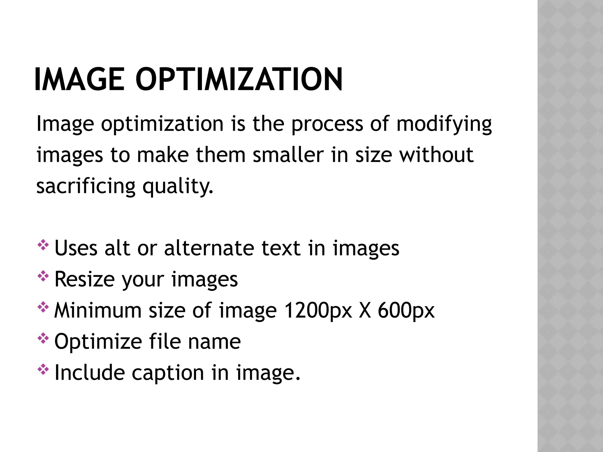 IMAGE OPTIMIZATION
Image optimization is the process of modifying
images to make them smaller in size without
sacrificing quality.
 Uses alt or alternate text in images
 Resize your images
 Minimum size of image 1200px X 600px
 Optimize file name
 Include caption in image.
 