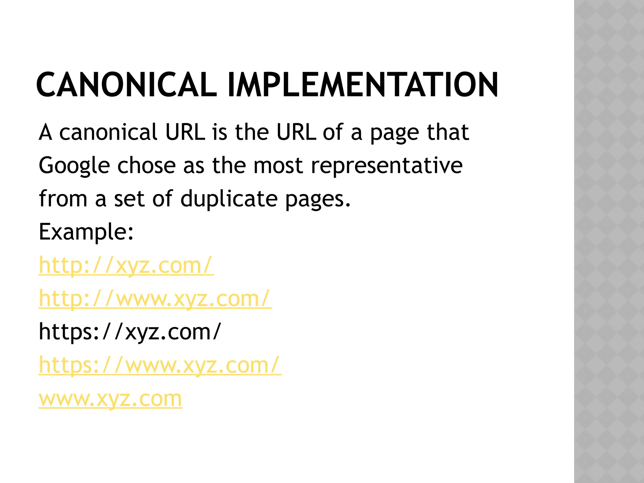 CANONICAL IMPLEMENTATION
A canonical URL is the URL of a page that
Google chose as the most representative
from a set of duplicate pages.
Example:
http://xyz.com/
http://www.xyz.com/
https://xyz.com/
https://www.xyz.com/
www.xyz.com
 