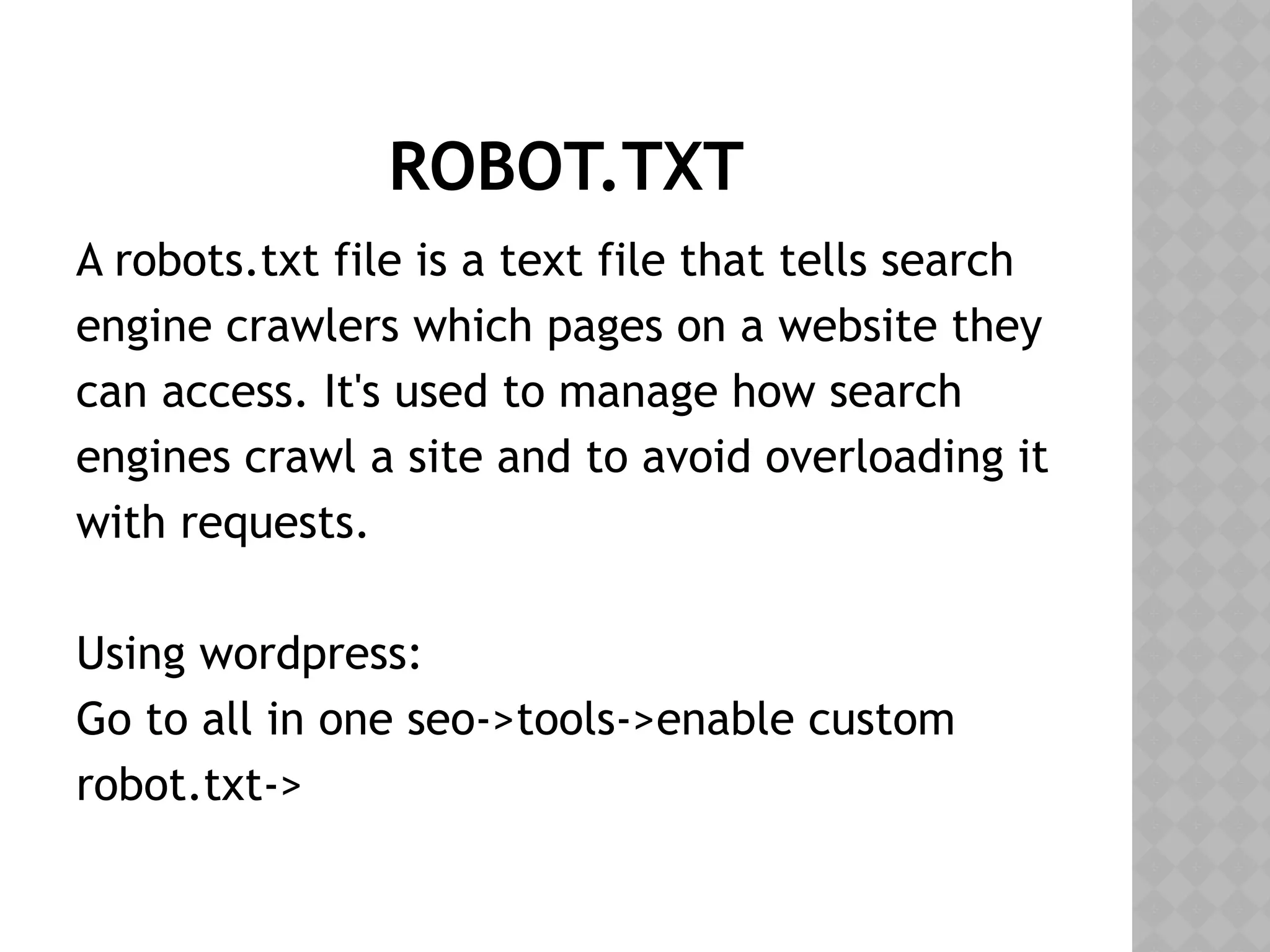 ROBOT.TXT
A robots.txt file is a text file that tells search
engine crawlers which pages on a website they
can access. It's used to manage how search
engines crawl a site and to avoid overloading it
with requests.
Using wordpress:
Go to all in one seo->tools->enable custom
robot.txt->
 