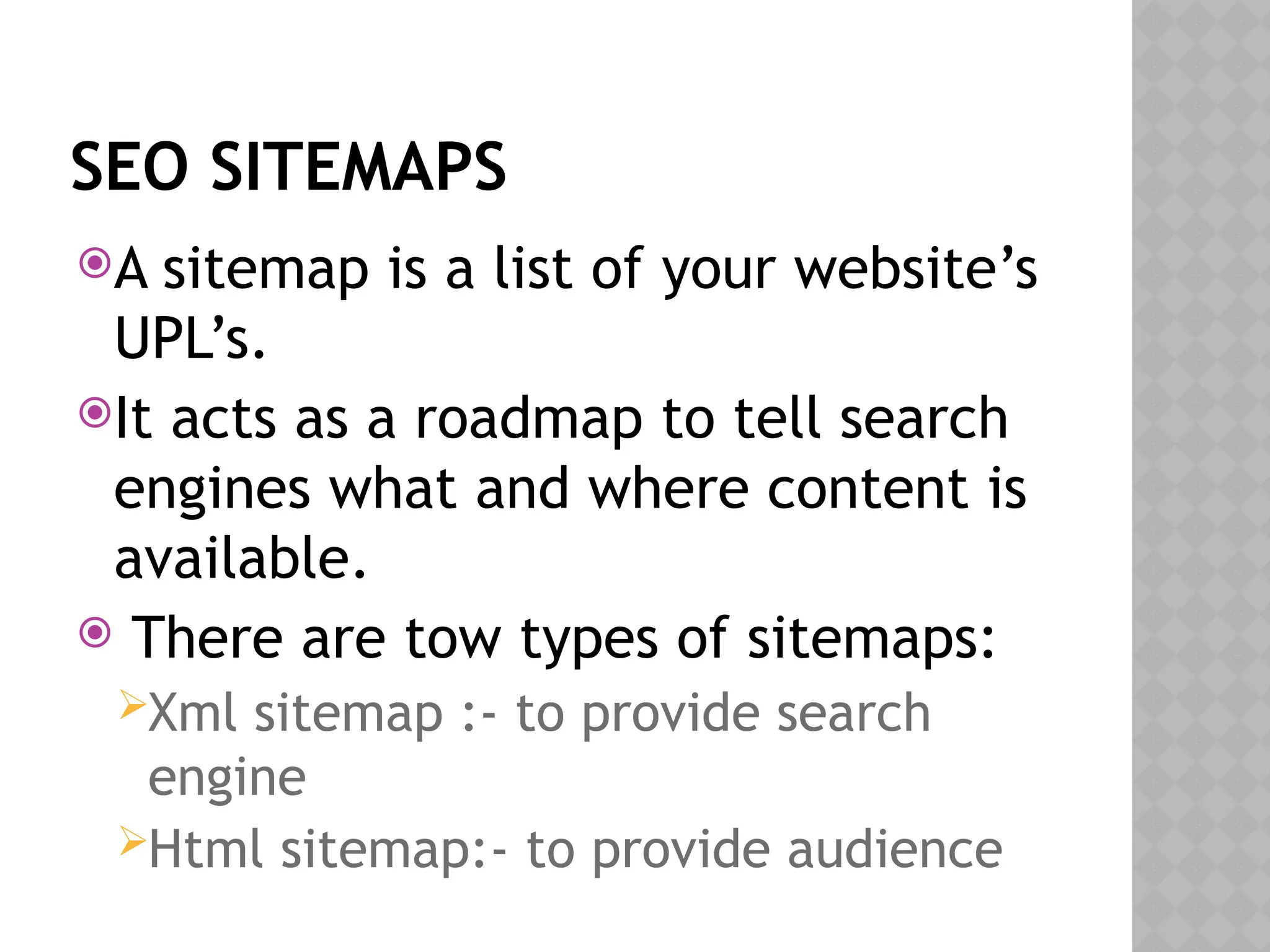 SEO SITEMAPS
A sitemap is a list of your website’s
UPL’s.
It acts as a roadmap to tell search
engines what and where content is
available.
 There are tow types of sitemaps:
Xml sitemap :- to provide search
engine
Html sitemap:- to provide audience
 