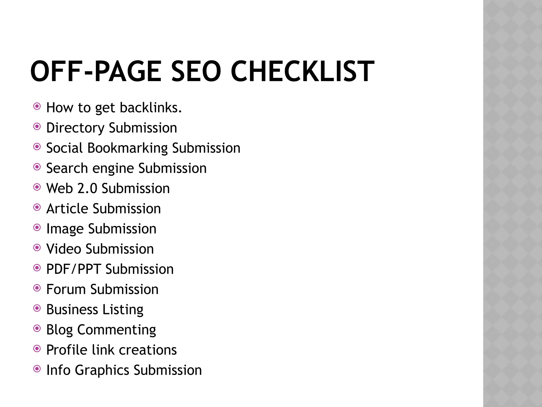 OFF-PAGE SEO CHECKLIST
 How to get backlinks.
 Directory Submission
 Social Bookmarking Submission
 Search engine Submission
 Web 2.0 Submission
 Article Submission
 Image Submission
 Video Submission
 PDF/PPT Submission
 Forum Submission
 Business Listing
 Blog Commenting
 Profile link creations
 Info Graphics Submission
 