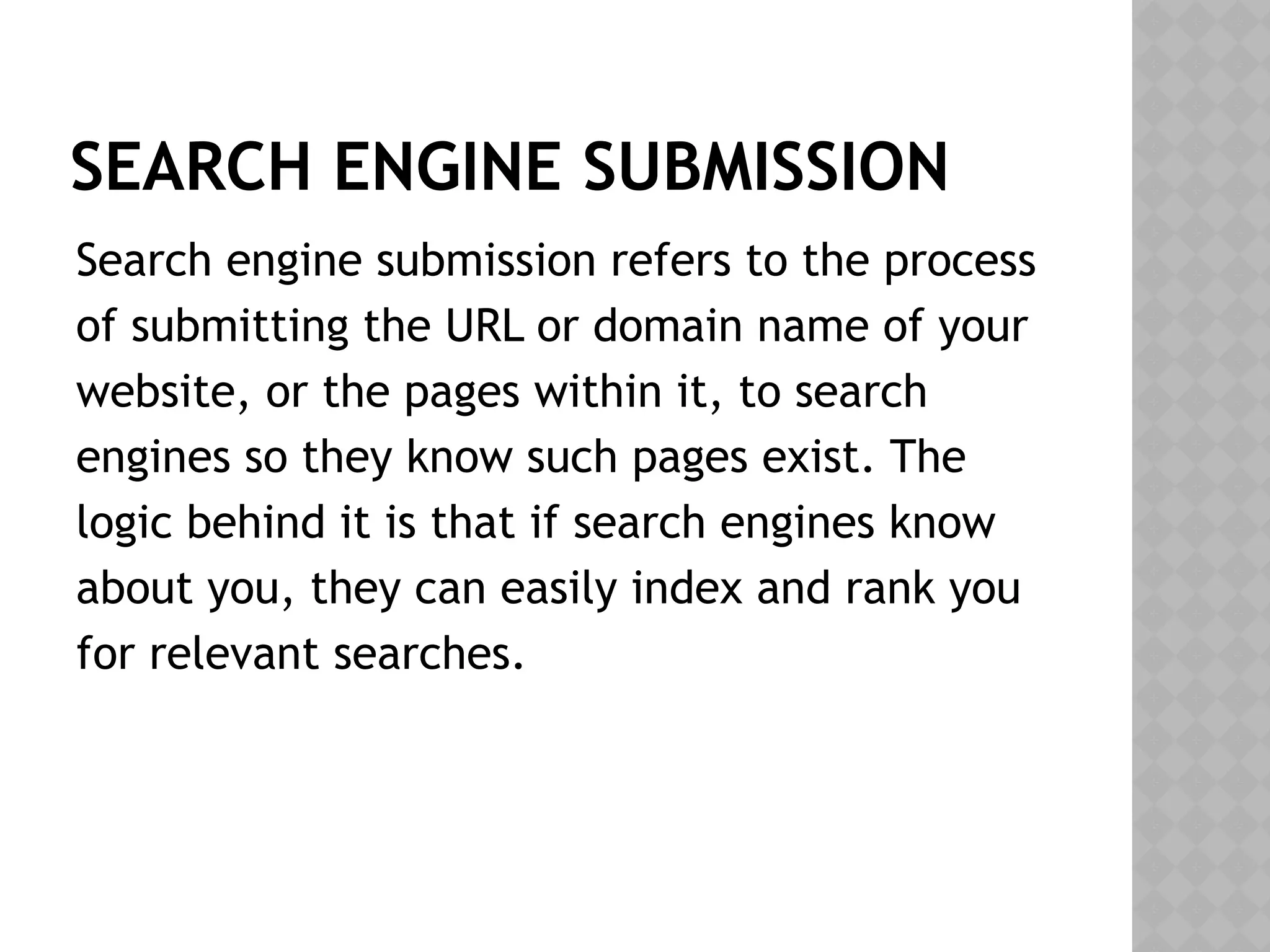SEARCH ENGINE SUBMISSION
Search engine submission refers to the process
of submitting the URL or domain name of your
website, or the pages within it, to search
engines so they know such pages exist. The
logic behind it is that if search engines know
about you, they can easily index and rank you
for relevant searches.
 