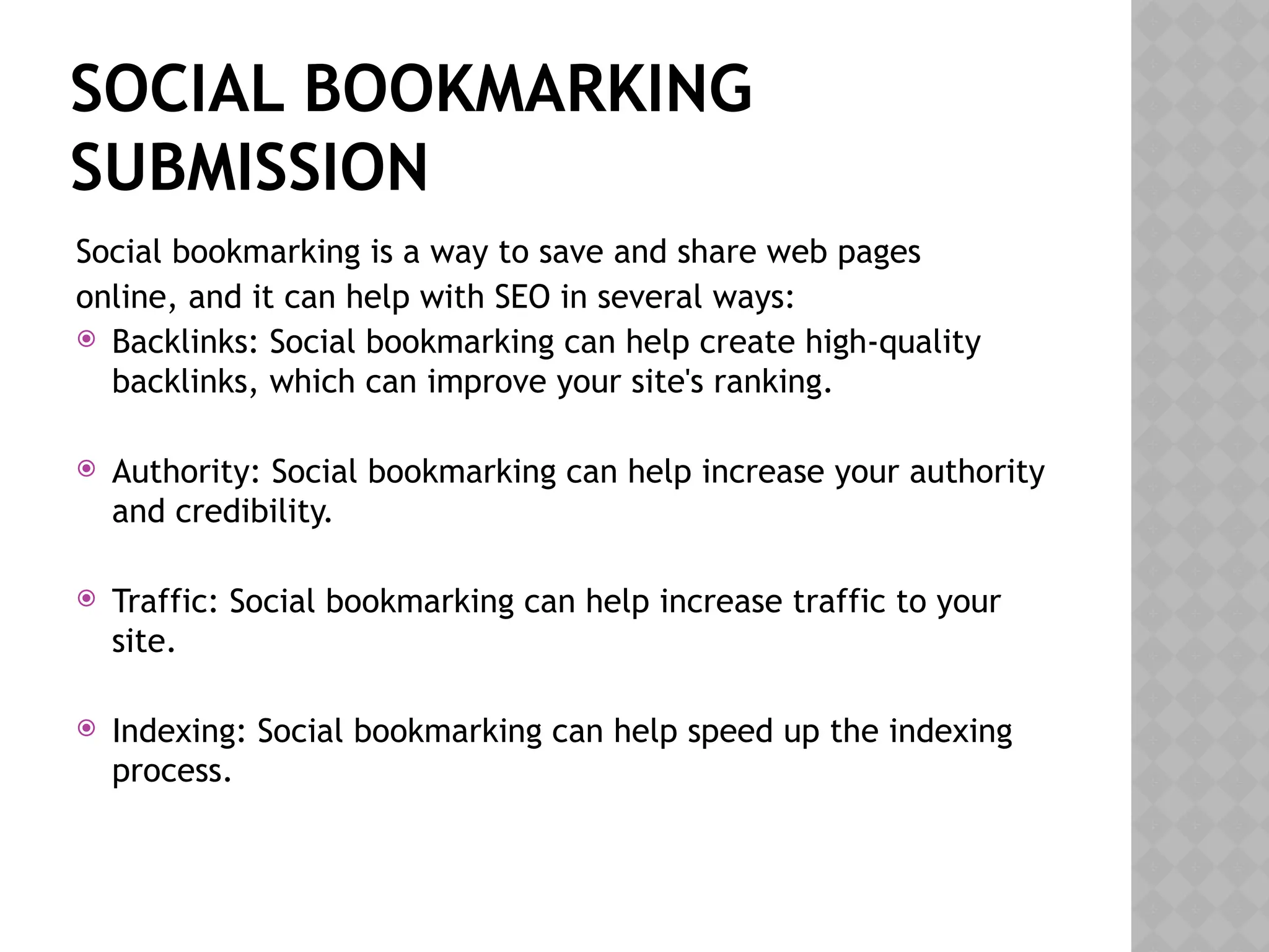 SOCIAL BOOKMARKING
SUBMISSION
Social bookmarking is a way to save and share web pages
online, and it can help with SEO in several ways:
 Backlinks: Social bookmarking can help create high-quality
backlinks, which can improve your site's ranking.
 Authority: Social bookmarking can help increase your authority
and credibility.
 Traffic: Social bookmarking can help increase traffic to your
site.
 Indexing: Social bookmarking can help speed up the indexing
process.
 