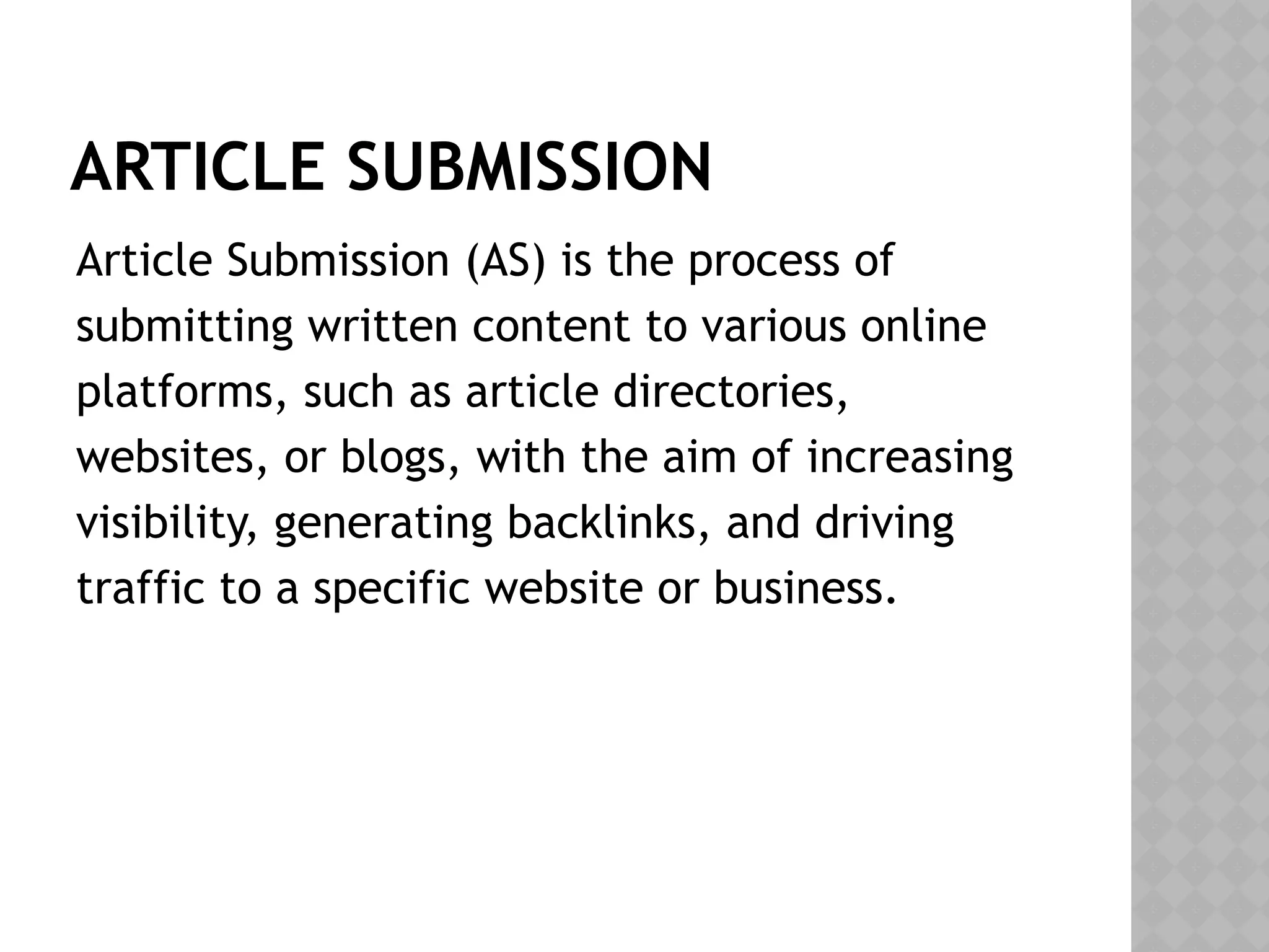 ARTICLE SUBMISSION
Article Submission (AS) is the process of
submitting written content to various online
platforms, such as article directories,
websites, or blogs, with the aim of increasing
visibility, generating backlinks, and driving
traffic to a specific website or business.
 