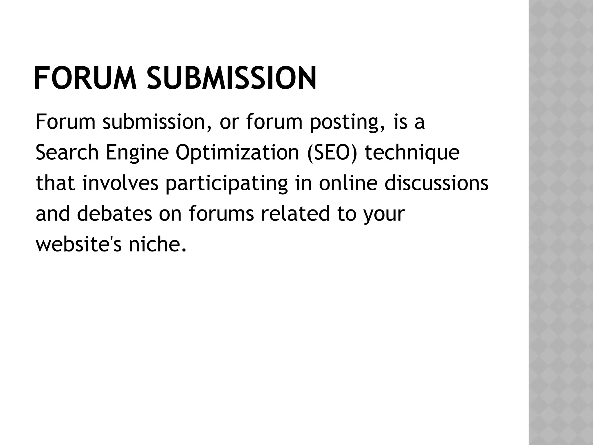 FORUM SUBMISSION
Forum submission, or forum posting, is a
Search Engine Optimization (SEO) technique
that involves participating in online discussions
and debates on forums related to your
website's niche.
 