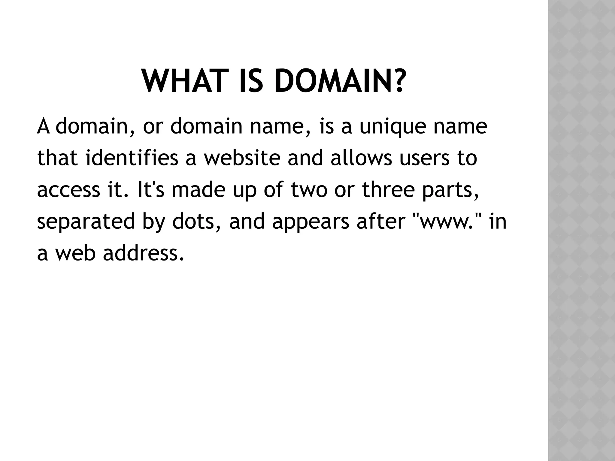 WHAT IS DOMAIN?
A domain, or domain name, is a unique name
that identifies a website and allows users to
access it. It's made up of two or three parts,
separated by dots, and appears after "www." in
a web address.
 