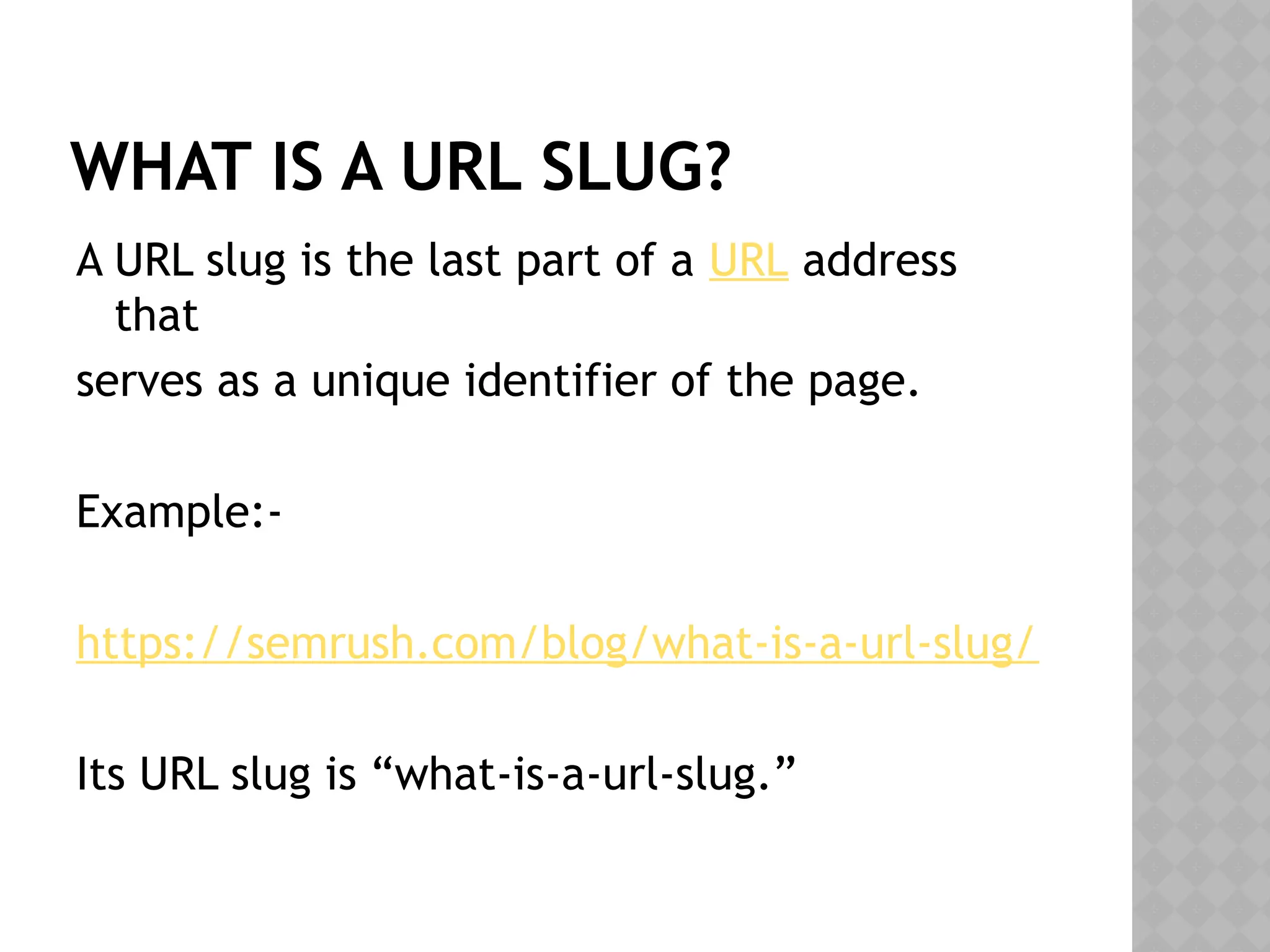 WHAT IS A URL SLUG?
A URL slug is the last part of a URL address
that
serves as a unique identifier of the page.
Example:-
https://semrush.com/blog/what-is-a-url-slug/
Its URL slug is “what-is-a-url-slug.”
 