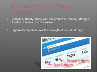  Domain Authority measures the predictive ranking strength
of entire domains or subdomains.
 Page Authority measures the strength of individual page.
 