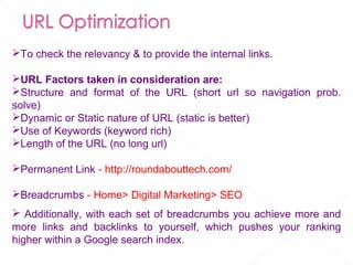 To check the relevancy & to provide the internal links.
URL Factors taken in consideration are:
Structure and format of the URL (short url so navigation prob.
solve)
Dynamic or Static nature of URL (static is better)
Use of Keywords (keyword rich)
Length of the URL (no long url)
Permanent Link - http://roundabouttech.com/
Breadcrumbs - Home> Digital Marketing> SEO
 Additionally, with each set of breadcrumbs you achieve more and
more links and backlinks to yourself, which pushes your ranking
higher within a Google search index.
 