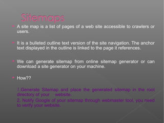  A site map is a list of pages of a web site accessible to crawlers or
users.
 It is a bulleted outline text version of the site navigation. The anchor
text displayed in the outline is linked to the page it references.
 We can generate sitemap from online sitemap generator or can
download a site generator on your machine.
 How??
1.Generate Sitemap and place the generated sitemap in the root
directory of your website.
2. Notify Google of your sitemap through webmaster tool, you need
to verify your website.
 