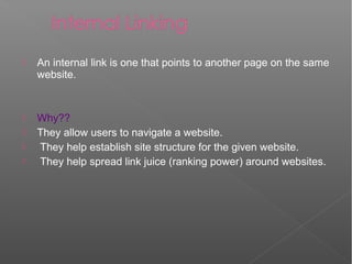  An internal link is one that points to another page on the same
website.
 Why??
 They allow users to navigate a website.
 They help establish site structure for the given website.
 They help spread link juice (ranking power) around websites.
 