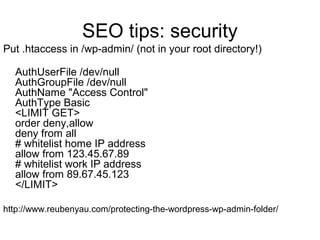SEO tips: security
Put .htaccess in /wp-admin/ (not in your root directory!)
AuthUserFile /dev/null
AuthGroupFile /dev/null
AuthName "Access Control"
AuthType Basic
<LIMIT GET>
order deny,allow
deny from all
# whitelist home IP address
allow from 123.45.67.89
# whitelist work IP address
allow from 89.67.45.123
</LIMIT>
http://www.reubenyau.com/protecting-the-wordpress-wp-admin-folder/
 