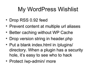 My WordPress Wishlist
• Drop RSS 0.92 feed
• Prevent content at multiple url aliases
• Better caching without WP Cache
• Drop version string in header.php
• Put a blank index.html in /plugins/
directory. When a plugin has a security
hole, it’s easy to see who to hack
• Protect /wp-admin/ more
 