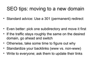 SEO tips: moving to a new domain
• Standard advice: Use a 301 (permanent) redirect
• Even better: pick one subdirectory an...