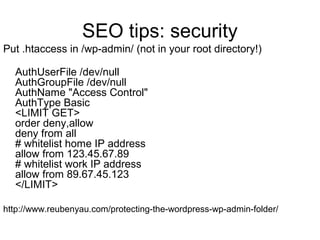 SEO tips: security
Put .htaccess in /wp-admin/ (not in your root directory!)
AuthUserFile /dev/null
AuthGroupFile /dev/nul...