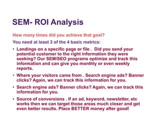 SEM- ROI Analysis
How many times did you achieve that goal?
You need at least 3 of the 4 basic metrics:
• Landings on a specific page or file . Did you send your
potential customer to the right information they were
seeking? Our SEM/SEO programs optimize and track this
information and can give you monthly or even weekly
reports.
• Where your visitors came from . Search engine ads? Banner
clicks? Again, we can track this information for you.
• Search engine ads? Banner clicks? Again, we can track this
information for you.
• Source of conversions . If an ad, keyword, newsletter, etc
works then we can target those areas much closer and get
even better results. Place BETTER money after good!
 