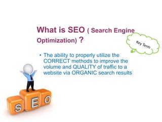 What is SEO ( Search Engine
Optimization) ?
• The ability to properly utilize the
CORRECT methods to improve the
volume and QUALITY of traffic to a
website via ORGANIC search results
 
