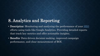 8. Analytics and Reporting
• Description: Monitoring and analyzing the performance of your SEO
efforts using tools like Google Analytics. Providing detailed reports
that track key metrics and offer actionable insights.
• Benefits: Data-driven decision-making, improved campaign
performance, and clear measurement of ROI.
 