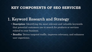 KEY COMPONENTS OF SEO SERVICES
1. Keyword Research and Strategy
• Description: Identifying the most relevant and valuable keywords
that potential customers use to search for products or services
related to your business.
• Benefits: Drives targeted traffic, improves relevancy, and enhances
user experience.
 