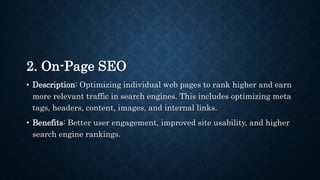 2. On-Page SEO
• Description: Optimizing individual web pages to rank higher and earn
more relevant traffic in search engines. This includes optimizing meta
tags, headers, content, images, and internal links.
• Benefits: Better user engagement, improved site usability, and higher
search engine rankings.
 