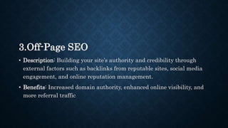 3.Off-Page SEO
• Description: Building your site’s authority and credibility through
external factors such as backlinks from reputable sites, social media
engagement, and online reputation management.
• Benefits: Increased domain authority, enhanced online visibility, and
more referral traffic
 