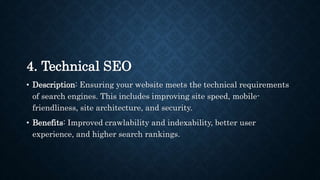 4. Technical SEO
• Description: Ensuring your website meets the technical requirements
of search engines. This includes improving site speed, mobile-
friendliness, site architecture, and security.
• Benefits: Improved crawlability and indexability, better user
experience, and higher search rankings.
 