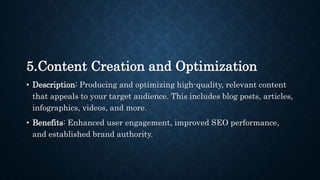 5.Content Creation and Optimization
• Description: Producing and optimizing high-quality, relevant content
that appeals to your target audience. This includes blog posts, articles,
infographics, videos, and more.
• Benefits: Enhanced user engagement, improved SEO performance,
and established brand authority.
 