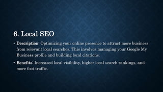 6. Local SEO
• Description: Optimizing your online presence to attract more business
from relevant local searches. This involves managing your Google My
Business profile and building local citations.
• Benefits: Increased local visibility, higher local search rankings, and
more foot traffic.
 