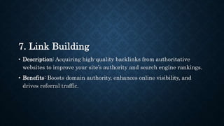 7. Link Building
• Description: Acquiring high-quality backlinks from authoritative
websites to improve your site’s authority and search engine rankings.
• Benefits: Boosts domain authority, enhances online visibility, and
drives referral traffic.
 