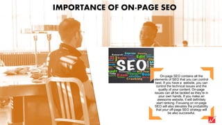 On-page SEO contains all the
elements of SEO that you can control
best. If you have a website, you can
control the technical issues and the
quality of your content. On-page
issues can all be tackled as they’re in
your own hands. If you make an
awesome website, it will definitely
start ranking. Focusing on on-page
SEO will also elevates the probability
that your off-page SEO strategy will
be also successful.
IMPORTANCE OF ON-PAGE SEO
 