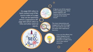 On-page SEO refers to
both content and HTML
source codes of a page
that can be optimized
which is opposed to off-
page SEO which refers to
links and other external
signals.
It figures out all the aspects
of the webpage that, when
added together, will
improve and increase your
rankings in the search
results.
The more interactivity and
engagement, plus the longer
your users stay on your site,
the better their experience
becomes.
If you put the efforts into
these categories and
strategies, you’ll see a
elevation in traffic and a
rise in your search
presence.
 