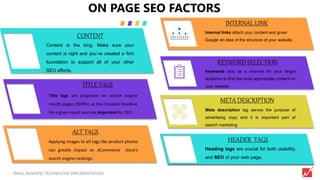 3SMALL BUSINESS TECHNOLOGY IMPLEMENTATION
Internal links attach your content and gives
Google an idea of the structure of your website.
keywords acts as a channel for your target
audience to find the most appropriate content on
your website.
Meta description tag serves the purpose of
advertising copy and it is important part of
search marketing
Printer took a galley of type and scrambled it to make a type
specimen book.
ON PAGE SEO FACTORS
.
INTERNAL LINK
KEYWORD SELECTION
META DESCRIPTION
HEADER TAGS
Title tags are projected on search engine
results pages (SERPs) as the clickable headline
for a given result and are important for SEO.
TITLE TAGS
Content is the king. Make sure your
content is right and you’ve created a firm
foundation to support all of your other
SEO efforts.
CONTENT
Heading tags are crucial for both usability,
and SEO of your web page.
Applying images to alt tags like product photos
can greatly impact an eCommerce store’s
search engine rankings.
HEADER TAGS
ALT TAGS
 