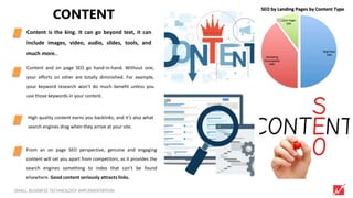 4SMALL BUSINESS TECHNOLOGY IMPLEMENTATION
CONTENT
Content is the king. It can go beyond text, it can
include images, video, audio, slides, tools, and
much more..
Content and on page SEO go hand-in-hand. Without one,
your efforts on other are totally diminished. For example,
your keyword research won’t do much benefit unless you
use those keywords in your content.
High quality content earns you backlinks, and it’s also what
search engines drag when they arrive at your site.
From an on page SEO perspective, genuine and engaging
content will set you apart from competitors, as it provides the
search engines something to index that can’t be found
elsewhere. Good content seriously attracts links.
 