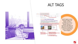ALT TAGS
Search engines cannot
interpret images, but
images can play a
important part in how
people interpret a
particular web page. Alt
tags serves the purpose
for this by providing text
which is read by the
search engines.
 