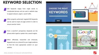 7SMALL BUSINESS TECHNOLOGY IMPLEMENTATION
KEYWORD SELECTION
SEO keywords ranges from single words to
complicated phrases and are used in website copy
to appeal relevant, organic search traffic.
When properly authorized, targeted SEO keywords
can be used to inspire all page content in order to
amuse searcher intent.
From a searcher’s perspective, keywords are the
phrase either typed or spoken into a search engine.
When effectively researched and enhanced,
keywords acts as a channel for your target audience
to find the most appropriate content on your
website.
 