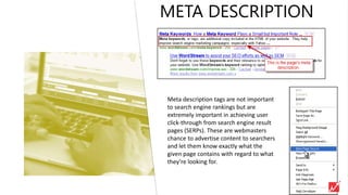 META DESCRIPTION
Meta description tags are not important
to search engine rankings but are
extremely important in achieving user
click-through from search engine result
pages (SERPs). These are webmasters
chance to advertise content to searchers
and let them know exactly what the
given page contains with regard to what
they’re looking for.
 