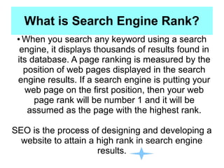 What is Search Engine Rank?
● When you search any keyword using a search
engine, it displays thousands of results found in
its database. A page ranking is measured by the
position of web pages displayed in the search
engine results. If a search engine is putting your
web page on the first position, then your web
page rank will be number 1 and it will be
assumed as the page with the highest rank.
SEO is the process of designing and developing a
website to attain a high rank in search engine
results.
 
