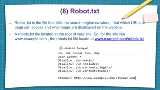 (8) Robot.txt
● Robot .txt is the file that tells the search engine crawlers , that which URLs or
page can access and whichpage are disallowed on the website.
● A robots.txt file located at the root of your site. So, for the site like
www.example.com , the robots.txt file locate at www.example.com/robots.txt
 
