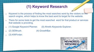(1) Keyword Research
● Keyword is the process of finding the most searches word by the visitors on the
search engine, which helps to know the best word to target for the website.
● There for some tools to get the most searched word for that product or services
that website is providing.
● (1) Google Keyword Planner. (5) Ahrefs Keywords Explorer.
● (2) SEMrush. (4) GrowthBar.
● (3) KWFinder.
 