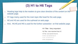 (3) H1 to H6 Tags
● Heading tags help to the readers to give clear direction of the content on the
website page.
● H1 tags mainy used for the main topic title head for the web page.
● H2 and H3 are used for the subhead on web page.
● And, H4,H5,and H6 is used for the further subsection on that website page.
 