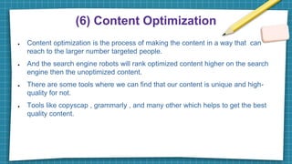 (6) Content Optimization
● Content optimization is the process of making the content in a way that can
reach to the larger number targeted people.
● And the search engine robots will rank optimized content higher on the search
engine then the unoptimized content.
● There are some tools where we can find that our content is unique and high-
quality for not.
● Tools like copyscap , grammarly , and many other which helps to get the best
quality content.
 