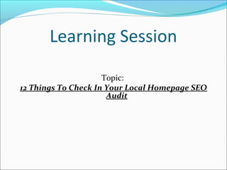 Learning Session 
Topic: 
12 Things To Check In Your Local Homepage SEO 
Audit 
 