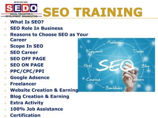  What Is SEO?
 SEO Role In Business
 Reasons to Choose SEO as Your
Career
 Scope In SEO
 SEO Career
 SEO OFF PAGE
 SEO ON PAGE
 PPC/CPC/PPI
 Google Adsence
 Freelancer
 Website Creation & Earning
 Blog Creation & Earning
 Extra Activity
 100% Job Assistance
 Certification
 