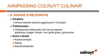 AANPASSING COLRUYT CULINAIR


D. INHOUD & RELEVANTIE
 Clusters
 Inhoud

website relevant opgebouwd in 5 clusters

 Trefwoorden
 Ontbrekende

trefwoorden die Colruyt typeren:
goedkoop, budget, simpel, voor grote groep, grote portie.

 Extra

rubriek

 Kookervaringen
 Rating
 Seizoenskalender

 