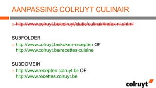 AANPASSING COLRUYT CULINAIR


http://www.colruyt.be/colruyt/static/culinair/index-nl.shtml

SUBFOLDER
 http://www.colruyt.be/koken-recepten OF
http://www.colruyt.be/recettes-cuisine
SUBDOMEIN
 http://www.recepten.colruyt.be OF
http://www.recettes.colruyt.be

 