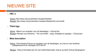 NIEUWE SITE


URL’ s
Home: http://www.colruyt.be/koken-recepten/feesten
Recept: http://www.colruyt.be/koken-recepten/feesten/trio-van-kreeft



Titels tags
Home: <Menu’s en recepten voor de feestdagen – Colruyt.be>
Recept:<Recept voor Kerstmis – Trio van kreeft – soep, kroketjes en spiesjes – Colruyt.be>



Meta description
Home: <Vind dankzij Colruyt uw recepten voor de feestdagen, en menu’s voor kerstmis,
oudejaarsavond en nieuwjaar 2013-2014>
Recept: <Hoe je het beste een trio van kreeft klaarmaakt, lees je op deze Colruyt feestpagina>

 