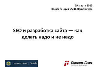 SEO и разработка сайта — как
делать надо и не надо
19 марта 2015
Конференция «SEO-Практикум»
 