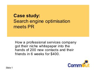 Slide 1
Case study:
Search engine optimisation
meets PR
How a professional services company
got their niche whitepaper into the
hands of 200 new contacts and their
friends in 6 weeks for $400.
 